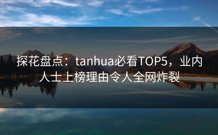 探花盘点：tanhua必看TOP5，业内人士上榜理由令人全网炸裂