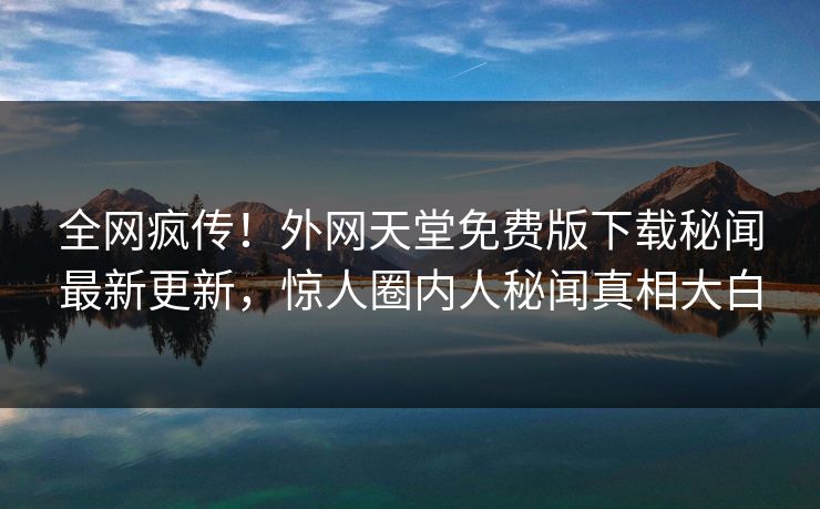 全网疯传！外网天堂免费版下载秘闻最新更新，惊人圈内人秘闻真相大白