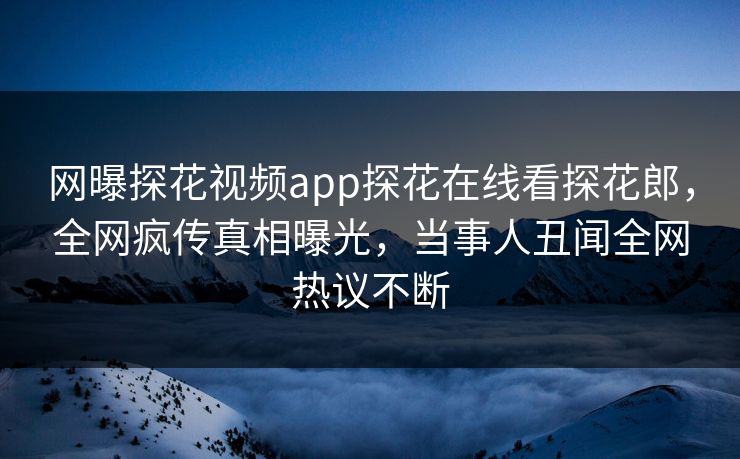 网曝探花视频app探花在线看探花郎，全网疯传真相曝光，当事人丑闻全网热议不断