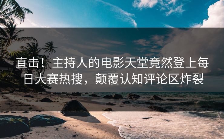 直击！主持人的电影天堂竟然登上每日大赛热搜，颠覆认知评论区炸裂
