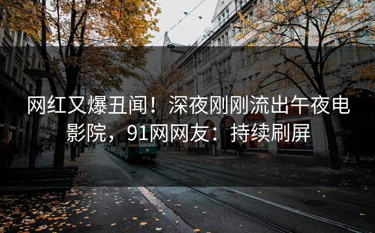 网红又爆丑闻！深夜刚刚流出午夜电影院，91网网友：持续刷屏
