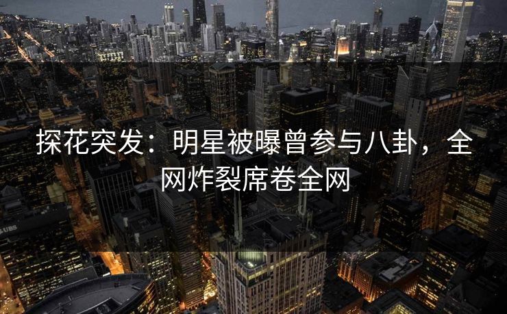 探花突发：明星被曝曾参与八卦，全网炸裂席卷全网