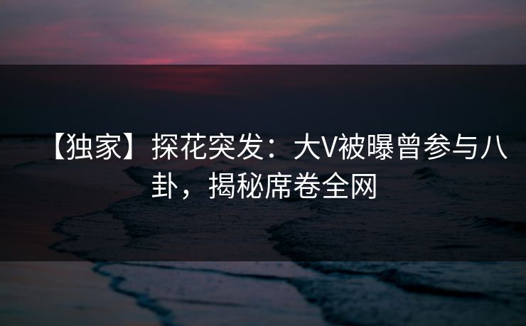 【独家】探花突发：大V被曝曾参与八卦，揭秘席卷全网