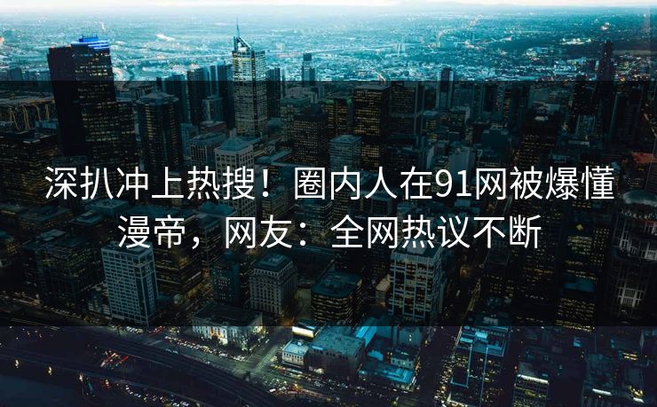 深扒冲上热搜！圈内人在91网被爆懂漫帝，网友：全网热议不断