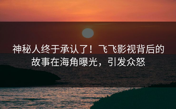 神秘人终于承认了！飞飞影视背后的故事在海角曝光，引发众怒