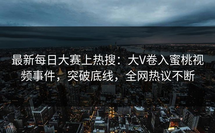 最新每日大赛上热搜：大V卷入蜜桃视频事件，突破底线，全网热议不断