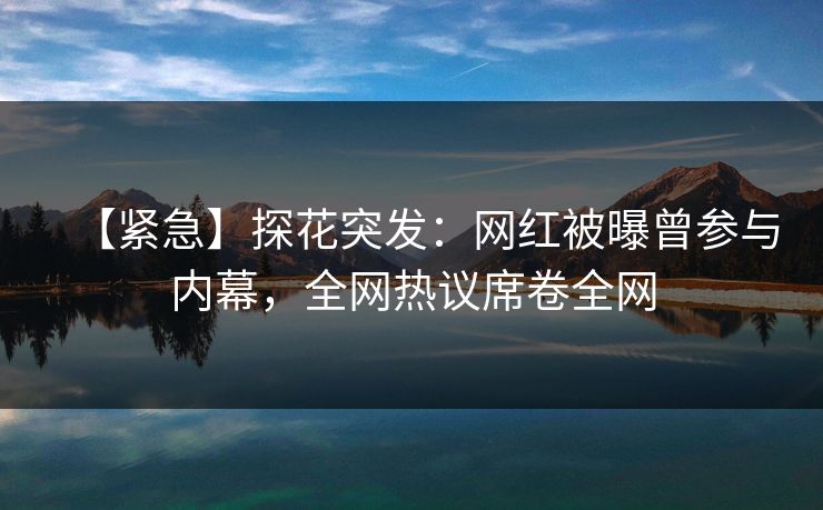 【紧急】探花突发：网红被曝曾参与内幕，全网热议席卷全网