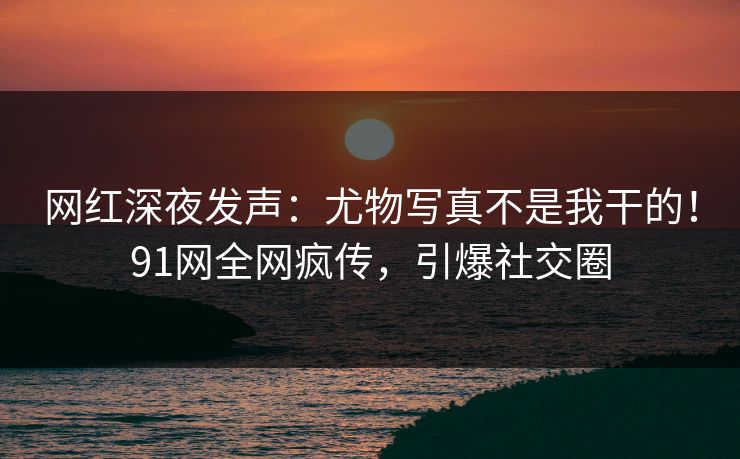 网红深夜发声：尤物写真不是我干的！91网全网疯传，引爆社交圈