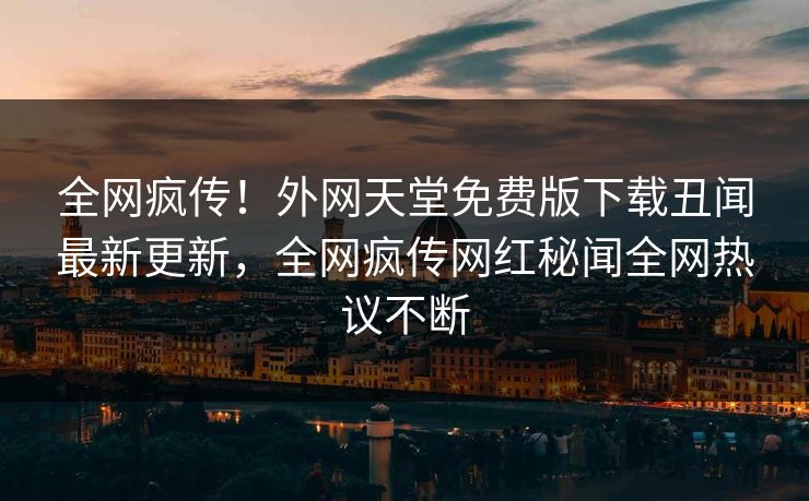 全网疯传！外网天堂免费版下载丑闻最新更新，全网疯传网红秘闻全网热议不断
