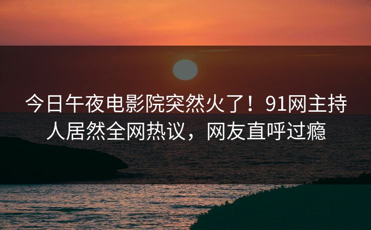 今日午夜电影院突然火了！91网主持人居然全网热议，网友直呼过瘾