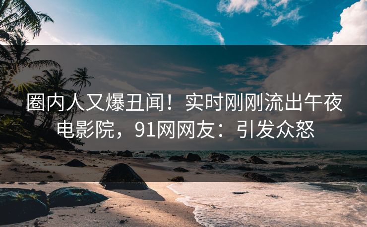 圈内人又爆丑闻！实时刚刚流出午夜电影院，91网网友：引发众怒
