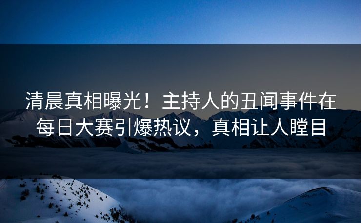 清晨真相曝光！主持人的丑闻事件在每日大赛引爆热议，真相让人瞠目