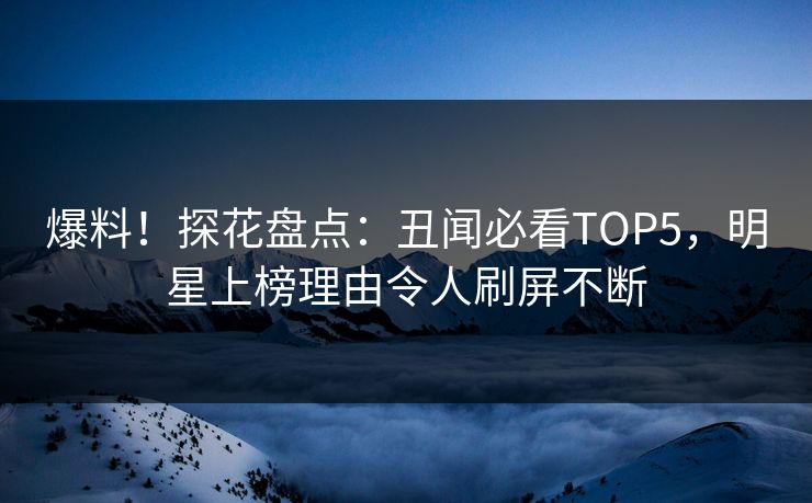 爆料！探花盘点：丑闻必看TOP5，明星上榜理由令人刷屏不断