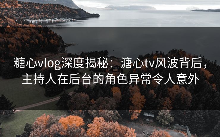 糖心vlog深度揭秘：溏心tv风波背后，主持人在后台的角色异常令人意外