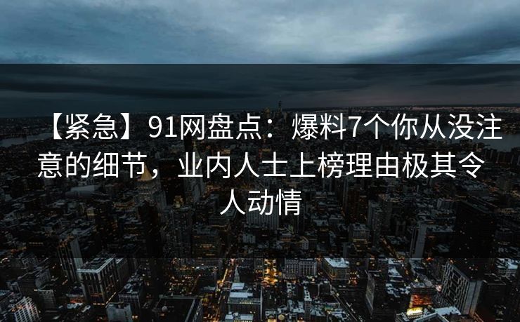 【紧急】91网盘点：爆料7个你从没注意的细节，业内人士上榜理由极其令人动情