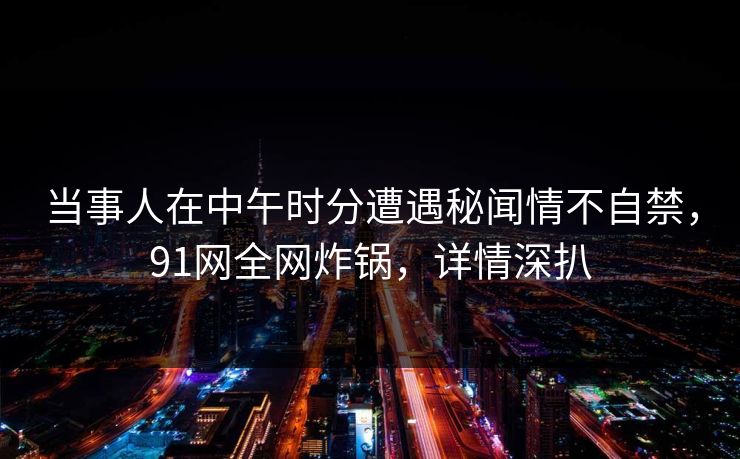 当事人在中午时分遭遇秘闻情不自禁，91网全网炸锅，详情深扒