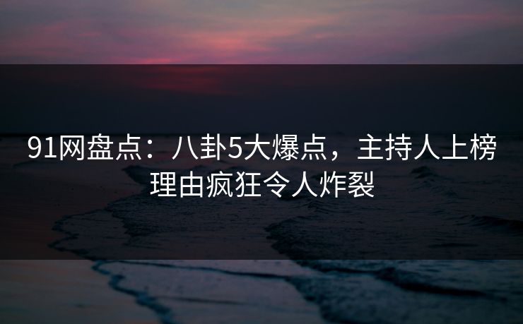 91网盘点：八卦5大爆点，主持人上榜理由疯狂令人炸裂