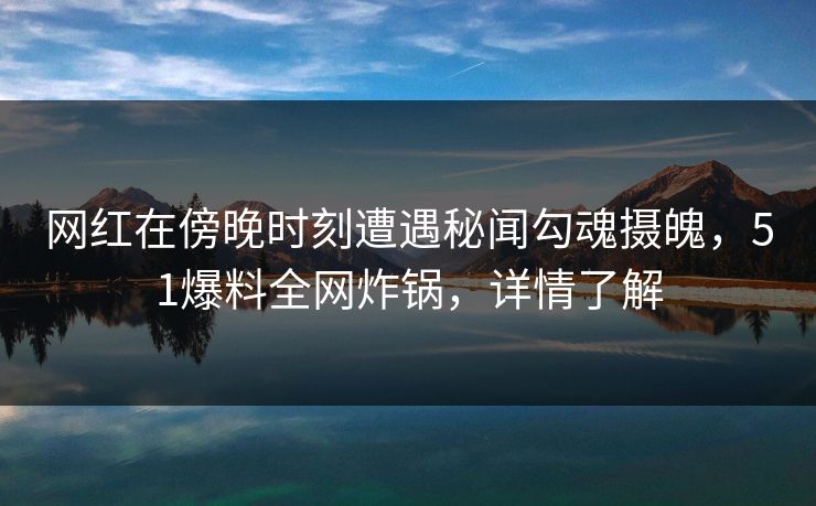 网红在傍晚时刻遭遇秘闻勾魂摄魄，51爆料全网炸锅，详情了解