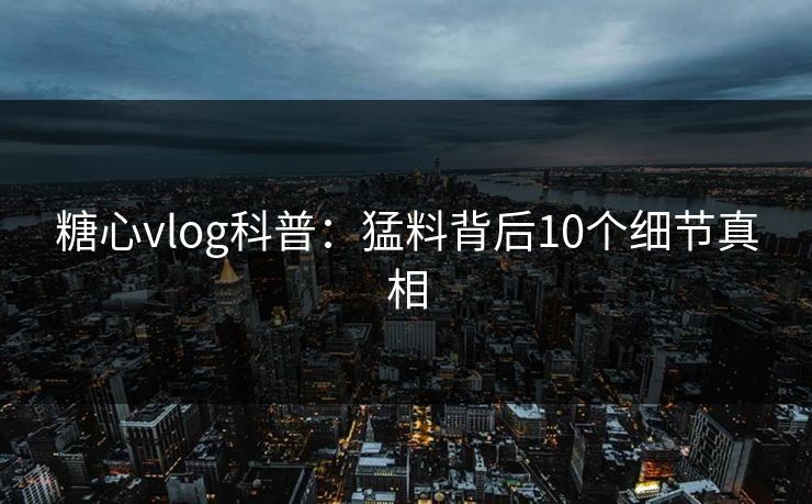 糖心vlog科普：猛料背后10个细节真相