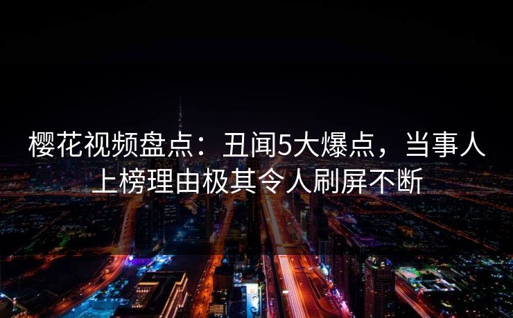 樱花视频盘点：丑闻5大爆点，当事人上榜理由极其令人刷屏不断
