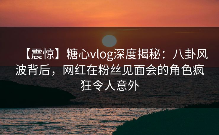 【震惊】糖心vlog深度揭秘：八卦风波背后，网红在粉丝见面会的角色疯狂令人意外