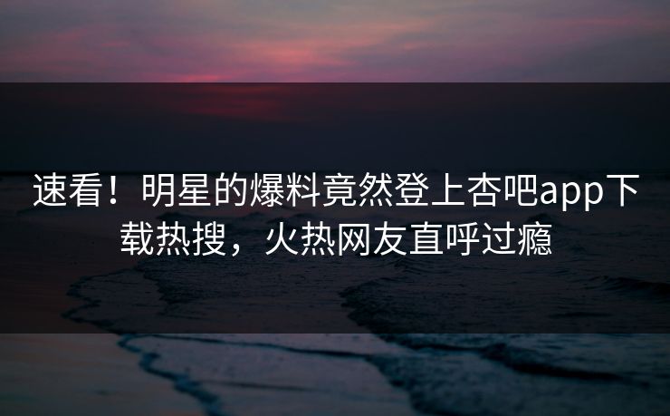 速看！明星的爆料竟然登上杏吧app下载热搜，火热网友直呼过瘾