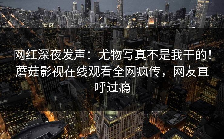 网红深夜发声：尤物写真不是我干的！蘑菇影视在线观看全网疯传，网友直呼过瘾