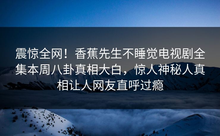 震惊全网！香蕉先生不睡觉电视剧全集本周八卦真相大白，惊人神秘人真相让人网友直呼过瘾