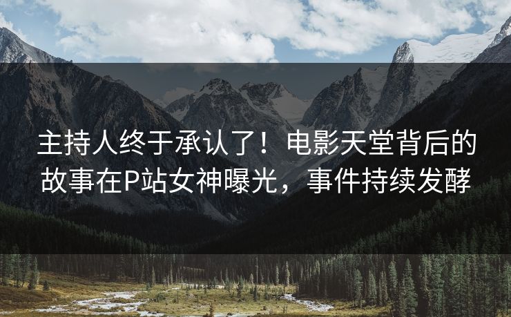 主持人终于承认了!电影天堂背后的故事在P站女神曝光,事件持续发酵 主持人终于承认了!电影天堂背后的故事在P站女神曝光,事件持续发酵