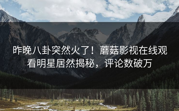 昨晚八卦突然火了！蘑菇影视在线观看明星居然揭秘，评论数破万
