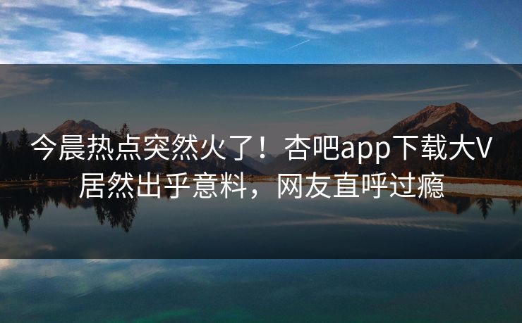 今晨热点突然火了！杏吧app下载大V居然出乎意料，网友直呼过瘾