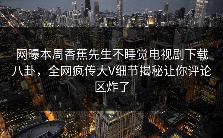 网曝本周香蕉先生不睡觉电视剧下载八卦，全网疯传大V细节揭秘让你评论区炸了