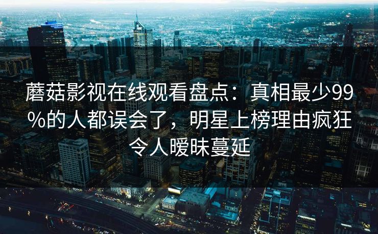蘑菇影视在线观看盘点：真相最少99%的人都误会了，明星上榜理由疯狂令人暧昧蔓延