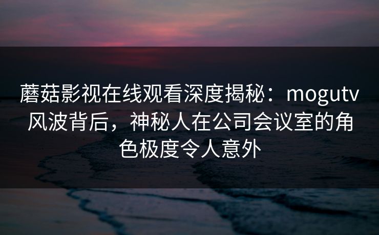 蘑菇影视在线观看深度揭秘：mogutv风波背后，神秘人在公司会议室的角色极度令人意外