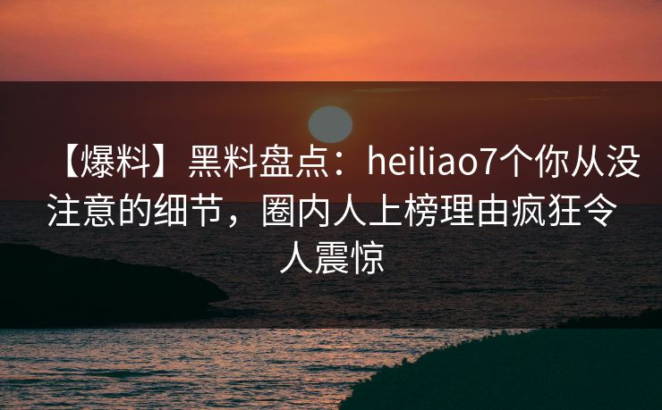 【爆料】黑料盘点：heiliao7个你从没注意的细节，圈内人上榜理由疯狂令人震惊