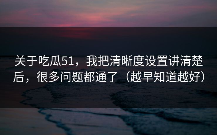 关于吃瓜51，我把清晰度设置讲清楚后，很多问题都通了（越早知道越好）