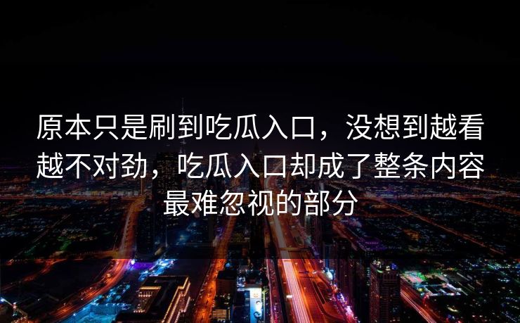 原本只是刷到吃瓜入口,没想到越看越不对劲,吃瓜入口却成了整条内容最难忽视的部分 原本只是刷到吃瓜入口,没想到越看越不对劲,吃瓜入口却成了整条内容最难忽视的部分